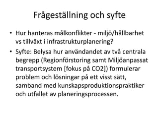 Frågeställning och syfte
• Hur hanteras målkonflikter - miljö/hållbarhet
  vs tillväxt i infrastrukturplanering?
• Syfte: Belysa hur användandet av två centrala
  begrepp (Regionförstoring samt Miljöanpassat
  transportsystem [fokus på CO2]) formulerar
  problem och lösningar på ett visst sätt,
  samband med kunskapsproduktionspraktiker
  och utfallet av planeringsprocessen.
 
