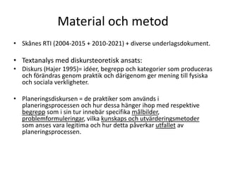 Material och metod
• Skånes RTI (2004-2015 + 2010-2021) + diverse underlagsdokument.

• Textanalys med diskursteoretisk ansats:
• Diskurs (Hajer 1995)= idéer, begrepp och kategorier som produceras
  och förändras genom praktik och därigenom ger mening till fysiska
  och sociala verkligheter.

• Planeringsdiskursen = de praktiker som används i
  planeringsprocessen och hur dessa hänger ihop med respektive
  begrepp som i sin tur innebär specifika målbilder,
  problemformuleringar, vilka kunskaps och utvärderingsmetoder
  som anses vara legitima och hur detta påverkar utfallet av
  planeringsprocessen.
 