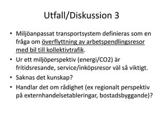 Utfall/Diskussion 3
• Miljöanpassat transportsystem definieras som en
  fråga om överflyttning av arbetspendlingsresor
  med bil till kollektivtrafik.
• Ur ett miljöperspektiv (energi/CO2) är
  fritidsresande, service/inköpsresor väl så viktigt.
• Saknas det kunskap?
• Handlar det om rådighet (ex regionalt perspektiv
  på externhandelsetableringar, bostadsbyggande)?
 