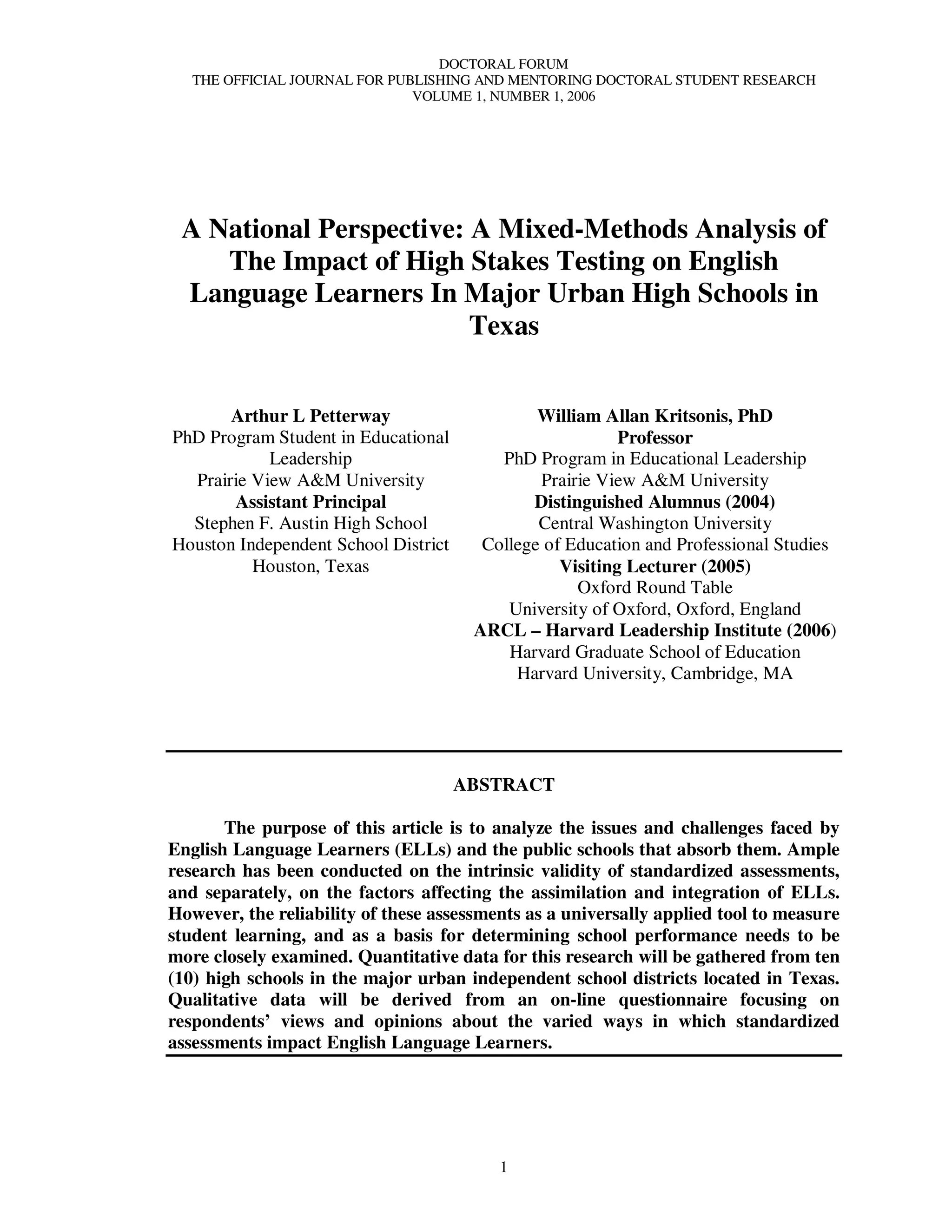DOCTORAL FORUM
   THE OFFICIAL JOURNAL FOR PUBLISHING AND MENTORING DOCTORAL STUDENT RESEARCH
                               VOLUME 1, NUMBER 1, 2006




 A National Perspective: A Mixed-Methods Analysis of
    The Impact of High Stakes Testing on English
 Language Learners In Major Urban High Schools in
                         Texas


       Arthur L Petterway                      William Allan Kritsonis, PhD
PhD Program Student in Educational                        Professor
            Leadership                    PhD Program in Educational Leadership
  Prairie View A&M University                  Prairie View A&M University
       Assistant Principal                    Distinguished Alumnus (2004)
  Stephen F. Austin High School                Central Washington University
Houston Independent School District     College of Education and Professional Studies
          Houston, Texas                          Visiting Lecturer (2005)
                                                    Oxford Round Table
                                           University of Oxford, Oxford, England
                                       ARCL – Harvard Leadership Institute (2006)
                                           Harvard Graduate School of Education
                                            Harvard University, Cambridge, MA




                                      ABSTRACT

       The purpose of this article is to analyze the issues and challenges faced by
English Language Learners (ELLs) and the public schools that absorb them. Ample
research has been conducted on the intrinsic validity of standardized assessments,
and separately, on the factors affecting the assimilation and integration of ELLs.
However, the reliability of these assessments as a universally applied tool to measure
student learning, and as a basis for determining school performance needs to be
more closely examined. Quantitative data for this research will be gathered from ten
(10) high schools in the major urban independent school districts located in Texas.
Qualitative data will be derived from an on-line questionnaire focusing on
respondents’ views and opinions about the varied ways in which standardized
assessments impact English Language Learners.




                                          1
 