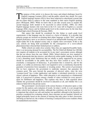DOCTORAL FORUM
THE OFFICIAL JOURNAL FOR PUBLISHING AND MENTORING DOCTORAL STUDENT RESEARCH
2__________________________________________________________________________________________




T
        he purpose of this article is to discuss the issues and related challenges faced by
        English Language Learners (ELLs) and the public schools they attend. For years
        English language learners (ELLs) have been subjected to educational systems that
did not expect them to achieve to the same standards as their native English speaking
peers (Winograd, 2002). While we know that it can take several years to acquire the
second language skills needed to be successful in school (Collier, 1989), too often
English language learners who were born in the U.S. were still in English as a second
language (ESL) classes and far behind grade level in the content areas by the time they
reached high school (Freeman & Freeman, 2002).
         One aspect that should be considered for this failure to reach grade level
requirements is that language may be viewed as a factor of identity. It is possible that
minority groups are insistent on retaining their ethnic language, as their “first”, and hold
English proficiency more as an elective instead of an indispensable learning tool, which
might render life in the adopted society only as slightly more convenient. If this is the
case, schools are being held accountable for the consequences of a socio-cultural
phenomenon that is beyond their limited powers to address.
         Public schools are under close scrutiny. Since they are supported by public funds,
there is an increasing demand for accountability. The No Child Left Behind Act (NCLB)
now requires all students to be accounted for in any state’s assessment system, although
that has not always been the case (Abedi, 2004). School districts are now required to
clearly demonstrate that they deserve, and effectively utilize public funding. In itself, this
is not a disturbing trend. Institutions that are wholly or partly supported by tax money
should be accountable to the public that they have been created to serve. This is
essentially a consequence of democracy. A government that is created by, and for the
people, is so unlike an aristocracy that is not required to serve a constituency beyond the
guarantee of protection from marauders or invading armies. The system of government
that we have empowers the government to undertake measures that guarantee the
common good. This goes beyond the guarantee of physical safety, since the term
“common good” has a wider application, and implies a calculated sensitivity to every
citizen’s pursuit of happiness. Thus, while education is not categorized as a fundamental
right, it is perceived as primary among a bundle of values essential for every person’s
quest for fulfillment and happiness. This explains why there is little argument about
whether the government should be involved in education at all, and whether this is an
endeavor better left to the private sector.
         The government’s involvement in the serious business of education opens a wide
avenue for the analysis and evaluation of results. In today’s world, it is not enough that
public schools have adequate facilities, although this constitutes one level of analysis. It
is important that schools are safe and teachers are qualified, although in the hierarchy of
priorities considered for evaluating schools, these outcomes are not standard. Schools are
judged principally based on the amount of learning that takes place in their classrooms,
and being an internal act, the evidence of learning is analyzed from scores students obtain
on standardized assessments.
 