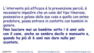 3388687583, www.apel-pediatri.org alberto.ferrando1@gmail.com, www.ferrandoalberto.blogspot.com,
L'intervento più efficace è la prevenzione perciò, è
necessario impedire che un cane del tipo timoroso,
possessivo e geloso delle sue cose e quello con animo
predatore, possa entrare in contatto con bambini in
genere.
Non lasciare mai un bambino sotto i 6 anni solo
con il cane, anche se sembra docile e mansueto e,
quando ha più di 6 anni non dare nulla per
scontato.
 