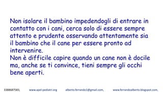 3388687583, www.apel-pediatri.org alberto.ferrando1@gmail.com, www.ferrandoalberto.blogspot.com,
Non isolare il bambino impedendogli di entrare in
contatto con i cani, cerca solo di essere sempre
attento e prudente osservando attentamente sia
il bambino che il cane per essere pronto ad
intervenire.
Non è difficile capire quando un cane non è docile
ma, anche se ti convince, tieni sempre gli occhi
bene aperti.
 