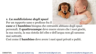 3388687583, www.apel-pediatri.org alberto.ferrando1@gmail.com, www.ferrandoalberto.blogspot.com,
1. La suddivisione degli spazi
Per un rapporto sano e proficuo fra il
cane e il bambino bisogna che entrambi abbiano degli spazi
personali. Il quattrozampe deve essere sicuro che i suoi giochi,
la sua cuccia, la sua ciotola del cibo e dell’acqua non gli saranno
mai sottratti.
Così come il bambino deve avere i suoi spazi privati e puliti.
 