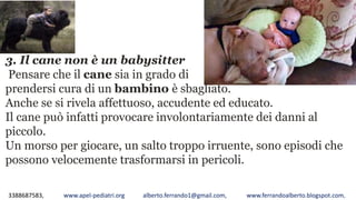 3388687583, www.apel-pediatri.org alberto.ferrando1@gmail.com, www.ferrandoalberto.blogspot.com,
3. Il cane non è un babysitter
Pensare che il cane sia in grado di
prendersi cura di un bambino è sbagliato.
Anche se si rivela affettuoso, accudente ed educato.
Il cane può infatti provocare involontariamente dei danni al
piccolo.
Un morso per giocare, un salto troppo irruente, sono episodi che
possono velocemente trasformarsi in pericoli.
 