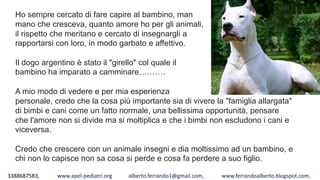 3388687583, www.apel-pediatri.org alberto.ferrando1@gmail.com, www.ferrandoalberto.blogspot.com,
Ho sempre cercato di fare capire al bambino, man
mano che cresceva, quanto amore ho per gli animali,
il rispetto che meritano e cercato di insegnargli a
rapportarsi con loro, in modo garbato e affettivo.
Il dogo argentino è stato il "girello" col quale il
bambino ha imparato a camminare……….
A mio modo di vedere e per mia esperienza
personale, credo che la cosa più importante sia di vivere la "famiglia allargata"
di bimbi e cani come un fatto normale, una bellissima opportunità, pensare
che l'amore non si divide ma si moltiplica e che i bimbi non escludono i cani e
viceversa.
Credo che crescere con un animale insegni e dia moltissimo ad un bambino, e
chi non lo capisce non sa cosa si perde e cosa fa perdere a suo figlio.
 