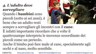 3388687583, www.apel-pediatri.org alberto.ferrando1@gmail.com, www.ferrandoalberto.blogspot.com,
4. L’adulto deve
sorvegliare
Quando i bambini sono
piccoli (sotto ai sei anni), è
bene che un adulto resti
sempre a sorvegliare gli incontri con il cane.
È infatti importante ricordare che a volte il
quattrozampe interpreta le movenze scoordinate dei
piccoli come un pericolo.
Anche il bimbo può fare male al cane, specialmente agli
occhi e al naso, molto sensibile.
 
