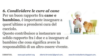 3388687583, www.apel-pediatri.org alberto.ferrando1@gmail.com, www.ferrandoalberto.blogspot.com,
6. Condividere le cure al cane
Per un buon rapporto fra cane e
bambino, è importante insegnare a
quest’ultimo a prendersi cura del
cucciolo.
Questo contribuisce a instaurare un
solido rapporto fra i due e a insegnare al
bambino che cosa significa avere la
responsabilità di un altro essere vivente.
 