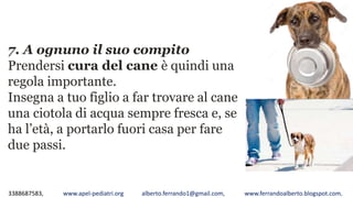 3388687583, www.apel-pediatri.org alberto.ferrando1@gmail.com, www.ferrandoalberto.blogspot.com,
7. A ognuno il suo compito
Prendersi cura del cane è quindi una
regola importante.
Insegna a tuo figlio a far trovare al cane
una ciotola di acqua sempre fresca e, se
ha l’età, a portarlo fuori casa per fare
due passi.
 