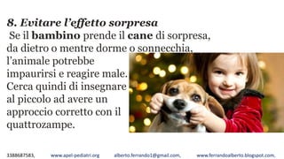 3388687583, www.apel-pediatri.org alberto.ferrando1@gmail.com, www.ferrandoalberto.blogspot.com,
8. Evitare l’effetto sorpresa
Se il bambino prende il cane di sorpresa,
da dietro o mentre dorme o sonnecchia,
l’animale potrebbe
impaurirsi e reagire male.
Cerca quindi di insegnare
al piccolo ad avere un
approccio corretto con il
quattrozampe.
 