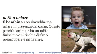 3388687583, www.apel-pediatri.org alberto.ferrando1@gmail.com, www.ferrandoalberto.blogspot.com,
9. Non urlare
Il bambino non dovrebbe mai
urlare in presenza del cane. Questo
perché l’animale ha un udito
finissimo e si rischia di farlo
preoccupare e impaurire.
 