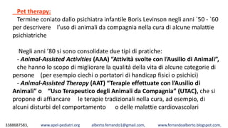 3388687583, www.apel-pediatri.org alberto.ferrando1@gmail.com, www.ferrandoalberto.blogspot.com,
Pet therapy:
Termine coniato dallo psichiatra infantile Boris Levinson negli anni `50 ‐ `60
per descrivere l’uso di animali da compagnia nella cura di alcune malattie
psichiatriche
Negli anni ’80 si sono consolidate due tipi di pratiche:
‐ Animal‐Assisted Activities (AAA) “Attività svolte con l’Ausilio di Animali”,
che hanno lo scopo di migliorare la qualità della vita di alcune categorie di
persone (per esempio ciechi o portatori di handicap fisici o psichici)
‐ Animal‐Assisted Therapy (AAT) “Terapie effettuate con l’Ausilio di
Animali” o “Uso Terapeutico degli Animali da Compagnia” (UTAC), che si
propone di affiancare le terapie tradizionali nella cura, ad esempio, di
alcuni disturbi del comportamento o delle malattie cardiovascolari
 