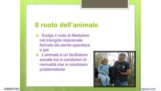 3388687583, www.apel-pediatri.org alberto.ferrando1@gmail.com, www.ferrandoalberto.blogspot.com,
Il ruolo dell’animale
 Svolge il ruolo di Mediatore
nel triangolo relazionale
formato da utente operatore
e pet
 L’animale è un facilitatore
sociale sia in condizioni di
normalità che in condizioni
problematiche
 