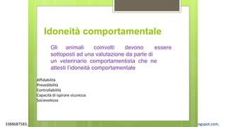 3388687583, www.apel-pediatri.org alberto.ferrando1@gmail.com, www.ferrandoalberto.blogspot.com,
Affidabilità
Prevedibilità
Controllabilità
Capacità di ispirare sicurezza
Socievolezza
Idoneità comportamentale
Gli animali coinvolti devono essere
sottoposti ad una valutazione da parte di
un veterinario comportamentista che ne
attesti l’idoneità comportamentale
 