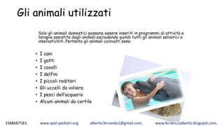 3388687583, www.apel-pediatri.org alberto.ferrando1@gmail.com, www.ferrandoalberto.blogspot.com,
Gli animali utilizzati
• I cani
• I gatti
• I cavalli
• I delfini
• I piccoli roditori
• Gli uccelli da voliera
• I pesci dell’acquario
• Alcuni animali da cortile
Solo gli animali domestici possono essere inseriti in programmi di attività e
terapie assistite dagli animali,escludendo quindi tutti gli animali selvatici o
inselvatichiti..Pertanto gli animali coinvolti sono:
 