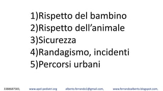 3388687583, www.apel-pediatri.org alberto.ferrando1@gmail.com, www.ferrandoalberto.blogspot.com,
1)Rispetto del bambino
2)Rispetto dell’animale
3)Sicurezza
4)Randagismo, incidenti
5)Percorsi urbani
 