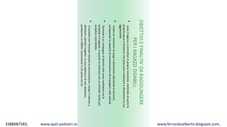 3388687583, www.apel-pediatri.org alberto.ferrando1@gmail.com, www.ferrandoalberto.blogspot.com,
OBIETTIVIEFINALITA’DARAGGIUNGERE
PERIRAGAZZIDISABILI:
•aiutailragazzoacontrollarelapropriaemotività,mettendodapartele
propriepaureefissazionicheprocuranomalessereealimentanolasua
aggressività
•creareunmomentodisvagoedistrazioneallentandoletensioni,
sviluppandolacapacitàdiconcentrazionedaimpiegarenelleattività
•l’animaleèuncompagnodiattivitàutilecomemediatoretrala
terapistaeilragazzo,inquantolarelazioneconunanimalerisultapiù
sempliceepiùdiretta
•Ilcontattoconl’animalestimolalacomunicazione,rompeilsilenzioe
allontanaipensierinegativi.Lasuacadenzaelesueripetizioni,
produconouneffettorassicuranteinchiparlaconlui
 