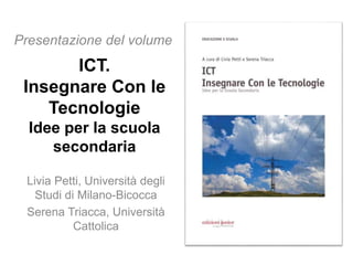 ICT.
Insegnare Con le
Tecnologie
Idee per la scuola
secondaria
Livia Petti, Università degli
Studi di Milano-Bicocca
Serena Triacca, Università
Cattolica
Presentazione del volume
 