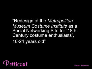 “ Redesign of the  Metropolitan Museum Costume Institute  as a Social Networking Site for ‘18th Century costume enthusiasts’,  16-24 years old”   Karen  Salomon 