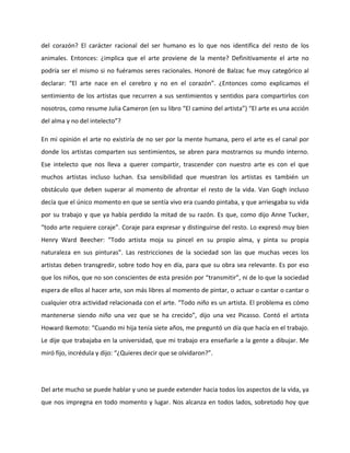 del  corazón?  El  carácter  racional  del  ser  humano  es  lo  que  nos  identifica  del  resto  de  los 
animales.  Entonces:  ¿implica  que  el  arte  proviene  de  la  mente?  Definitivamente  el  arte  no 
podría ser el mismo si no fuéramos seres racionales. Honoré de Balzac fue muy categórico al 
declarar:  “El  arte  nace  en  el  cerebro  y  no  en  el  corazón”.  ¿Entonces  como  explicamos  el 
sentimiento de los artistas que recurren a sus sentimientos y sentidos para compartirlos con 
nosotros, como resume Julia Cameron (en su libro “El camino del artista”) “El arte es una acción 
del alma y no del intelecto”? 
En mi opinión el arte no existiría de no ser por la mente humana, pero el arte es el canal por 
donde los artistas comparten sus sentimientos, se abren para mostrarnos su mundo interno. 
Ese  intelecto  que  nos  lleva  a  querer  compartir,  trascender  con  nuestro  arte  es  con  el  que 
muchos  artistas  incluso  luchan.  Esa  sensibilidad  que  muestran  los  artistas  es  también  un 
obstáculo que deben superar al momento de afrontar el resto de la vida. Van Gogh incluso 
decía que el único momento en que se sentía vivo era cuando pintaba, y que arriesgaba su vida 
por su trabajo y que ya había perdido la mitad de su razón. Es que, como dijo Anne Tucker, 
“todo arte requiere coraje”. Coraje para expresar y distinguirse del resto. Lo expresó muy bien 
Henry  Ward  Beecher:  “Todo  artista  moja  su  pincel  en  su  propio  alma,  y  pinta  su  propia 
naturaleza  en  sus  pinturas”.  Las  restricciones  de  la  sociedad  son  las  que  muchas  veces  los 
artistas deben transgredir, sobre todo hoy en día, para que su obra sea relevante. Es por eso 
que los niños, que no son conscientes de esta presión por “transmitir”, ni de lo que la sociedad 
espera de ellos al hacer arte, son más libres al momento de pintar, o actuar o cantar o cantar o 
cualquier otra actividad relacionada con el arte. “Todo niño es un artista. El problema es cómo 
mantenerse  siendo  niño  una  vez  que  se  ha  crecido”,  dijo  una  vez  Picasso.  Contó  el  artista 
Howard Ikemoto: “Cuando mi hija tenía siete años, me preguntó un día que hacía en el trabajo. 
Le dije que trabajaba en la universidad, que mi trabajo era enseñarle a la gente a dibujar. Me 
miró fijo, incrédula y dijo: “¿Quieres decir que se olvidaron?”. 
 
Del arte mucho se puede hablar y uno se puede extender hacia todos los aspectos de la vida, ya 
que nos impregna en todo momento y lugar. Nos alcanza en todos lados, sobretodo hoy que 
 