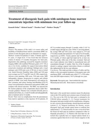 ORIGINAL PAPER
Treatment of discogenic back pain with autologous bone marrow
concentrate injection with minimum two year follow-up
Kenneth Pettine1
& Richard Suzuki2
& Theodore Sand2
& Matthew Murphy2,3
Received: 22 April 2015 /Accepted: 10 June 2015
# SICOT aisbl 2015
Abstract
Purpose The purpose of this study is to assess safety and
feasibility of intradiscal bone marrow concentrate (BMC) in-
jections to treat discogenic pain as an alternative to surgery.
Methods A total of 26 patients (11 male, 15 female, aged 18–
61 years, 13 single level, 13 two level) that met inclusion
criteria of chronic (>6 months) discogenic low back pain,
degenerative disc pathology assessed by magnetic resonance
imaging (MRI) with modified Pfirrmann grade of IV–VII at
one or two levels, candidate for surgical intervention (failed
conservative treatment and radiologic findings) and a visual
analogue scale (VAS) pain score of 40 mm or more at initial
visit. Initial Oswestry Disability Index (ODI) and VAS pain
score average was 56.5 % and 80.1 mm (0–100), respectively.
Adverse event reporting, ODI score, VAS pain score, MRI
radiographic changes, progression to surgery and cellular
analysis of BMC were noted. Retrospective cell analysis by
flow cytometry and colony forming unit-fibroblast (CFU-F)
assays were performed to characterise each patient’s BMC and
compare with clinical outcomes. The BMC was injected into
the nucleus pulposus of the symptomatic disc(s) under fluo-
roscopic guidance. Patients were evaluated clinically prior to
treatment and at three, six, 12 and 24 months and radiographically
prior to treatment and at 12 months.
Results There were no complications from the percutaneous
bone marrow aspiration or disc injection. Of 26 patients, 24
(92 %) avoided surgery through 12 months, while 21 (81 %)
avoided surgery through two years. Of the 21 surviving patients,
the average ODI and VAS scores were reduced to 19.9 and
27.0 at three months and sustained to 18.3 and 22.9 at 24 months,
respectively (p≤0.001). Twenty patients had follow-up MRI
at 12 months, of whom eight had improved by at least one
Pfirrmann grade, while none of the discs worsened. Total and
rate of pain reduction were linked to mesenchymal stem cell
concentration through 12 months. Only five of the 26 patients
elected to undergo surgical intervention (fusion or artificial
disc replacement) by the two year milestone.
Conclusions This study provides evidence of safety and fea-
sibility in the non-surgical treatment of discogenic pain with
autologous BMC, with durable pain relief (71 % VAS reduc-
tion) and ODI improvements (>64 %) through two years.
Keywords Discogenic pain . Intervertebral disc injection .
Mesenchymal stem cells . Bone marrow concentrate
Introduction
Back pain is the second most common reason for physician
visits in the USA and the most common cause of missed work
[1]. The cost to the USA for back pain is estimated to be
US$100 billion annually [1, 2]. Current treatments for
discogenic back pain include activity modification, chiroprac-
tic care, exercise, physical therapy, steroid injections and med-
ications [3, 4]. Surgical treatments for chronic, severe,
discogenic back pain include spinal fusion or artificial disc
replacement [5–7]. Clinical results of a one- or two-level lum-
bar fusion for back pain are mediocre compared to other or-
thopaedic procedures [7, 8]. Patients with more than two ab-
normal discs typically have no surgical options based on a
consensus against three-level or more fusion surgeries in the
* Matthew Murphy
mbmurphy@utexas.edu
1
Premier Stem Cell Institute, Johnstown, CO, USA
2
Celling Biosciences, Austin, TX, USA
3
Department of Biomedical Engineering, The University
of Texas at Austin, Austin, TX, USA
International Orthopaedics (SICOT)
DOI 10.1007/s00264-015-2886-4
 