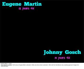 Eugene Martin
                                        12 years old




                                                                                               Johnny Gosch
                                                                                                                       14 years old
Sunday, March 17, 2013
Hook/ attention grabber: Tell the story of Eugene Martin, abducted in 1982, and Johnny Gocsh, abducted in 1984, both from Des Moines, Iowa. (awaiting approval of images from
IowaColdCases)
 