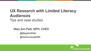 UX Research with Limited Literacy
Audiences
Tips and case studies
Mary Ann Petti, MPH, CHES
+ @MaryAnnPetti
+ @CommunicateHlth
 