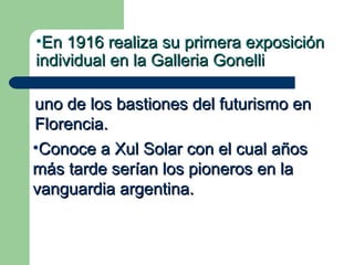 •En 1916 realiza su primera exposición
individual en la Galleria Gonelli

uno de los bastiones del futurismo en
Florencia.
•Conoce a Xul Solar con el cual años
más tarde serían los pioneros en la
vanguardia argentina.
 