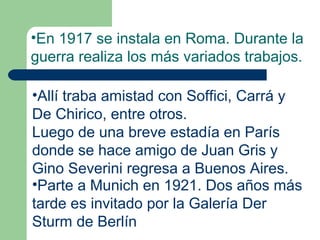 •En 1917 se instala en Roma. Durante la
guerra realiza los más variados trabajos.

•Allí traba amistad con Soffici, Carrá y
De Chirico, entre otros.
Luego de una breve estadía en París
donde se hace amigo de Juan Gris y
Gino Severini regresa a Buenos Aires.
•Parte a Munich en 1921. Dos años más
tarde es invitado por la Galería Der
Sturm de Berlín
 
