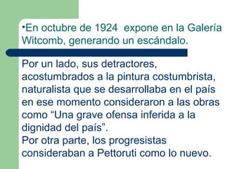 •En octubre de 1924 expone en la Galería
Witcomb, generando un escándalo.

Por un lado, sus detractores,
acostumbrados a la pintura costumbrista,
naturalista que se desarrollaba en el país
en ese momento consideraron a las obras
como “Una grave ofensa inferida a la
dignidad del país”.
Por otra parte, los progresistas
consideraban a Pettoruti como lo nuevo.
 