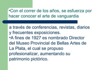 •Con el correr de los años, se esfuerza por
hacer conocer el arte de vanguardia

a través de conferencias, revistas, diarios
y frecuentes exposiciones.
•A fines de 1927 es nombrado Director
del Museo Provincial de Bellas Artes de
La Plata, el cual se propuso
profesionalizar, aumentando su
patrimonio pictórico.
 