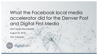 What the Facebook local media
accelerator did for the Denver Post
and Digital First Media
LEAP Media Roundtable
August 23, 2018
Vail, Colorado
 