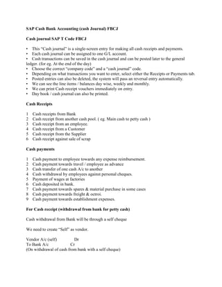 SAP Cash Bank Accounting (cash Journal) FBCJ

Cash journal SAP T Code FBCJ

• This “Cash journal” is a single-screen entry for making all cash receipts and payments.
• Each cash journal can be assigned to one G/L account.
• Cash transactions can be saved in the cash journal and can be posted later to the general
ledger. (for eg. At the end of the day)
• Choose the correct “company code” and a “cash journal” code.
• Depending on what transactions you want to enter, select either the Receipts or Payments tab.
• Posted entries can also be deleted, the system will pass an reversal entry automatically.
• We can see the line items / balances day wise, weekly and monthly.
• We can print Cash receipt vouchers immediately on entry.
• Day book / cash journal can also be printed.

Cash Receipts

1   Cash receipts from Bank
2   Cash receipt from another cash pool. ( eg. Main cash to petty cash )
3   Cash receipt from an employee.
4   Cash receipt from a Customer
5   Cash receipt from the Supplier
6   Cash receipt against sale of scrap

Cash payments

1   Cash payment to employee towards any expense reimbursement.
2   Cash payment towards travel / employee as advance
3   Cash transfer of one cash A/c to another
4   Cash withdrawal by employees against personal cheques.
5   Payment of wages at factories
6   Cash deposited in bank.
7   Cash payment towards spares & material purchase in some cases
8   Cash payment towards freight & octroi.
9   Cash payment towards establishment expenses.

For Cash receipt (withdrawal from bank for petty cash)

Cash withdrawal from Bank will be through a self cheque

We need to create “Self” as vendor.

Vendor A/c (self)          Dr
To Bank A/c              Cr
(On withdrawal of cash from bank with a self cheque)
 