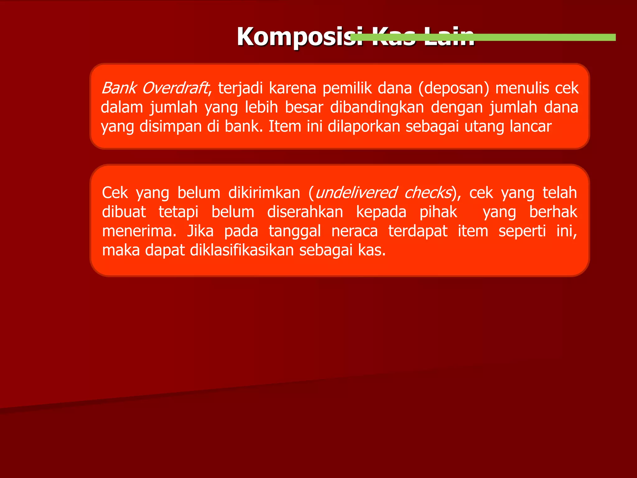Komposisi Kas Lain
Bank Overdraft, terjadi karena pemilik dana (deposan) menulis cek
dalam jumlah yang lebih besar dibandingkan dengan jumlah dana
yang disimpan di bank. Item ini dilaporkan sebagai utang lancar
Cek yang belum dikirimkan (undelivered checks), cek yang telah
dibuat tetapi belum diserahkan kepada pihak yang berhak
menerima. Jika pada tanggal neraca terdapat item seperti ini,
maka dapat diklasifikasikan sebagai kas.
 