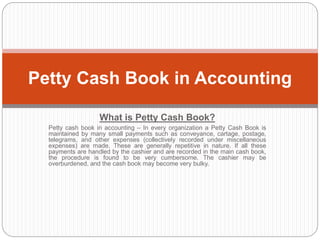 What is Petty Cash Book?
Petty cash book in accounting – In every organization a Petty Cash Book is
maintained by many small payments such as conveyance, cartage, postage,
telegrams, and other expenses (collectively recorded under miscellaneous
expenses) are made. These are generally repetitive in nature. If all these
payments are handled by the cashier and are recorded in the main cash book,
the procedure is found to be very cumbersome. The cashier may be
overburdened, and the cash book may become very bulky.
Petty Cash Book in Accounting
 