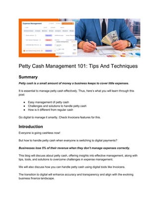 Petty Cash Management 101: Tips And Techniques
Summary
Petty cash is a small amount of money a business keeps to cover little expenses.
It is essential to manage petty cash effectively. Thus, here’s what you will learn through this
post:
● Easy management of petty cash
● Challenges and solutions to handle petty cash
● How is it different from regular cash
Go digital to manage it smartly. Check Invoicera features for this.
Introduction
Everyone is going cashless now!
But how to handle petty cash when everyone is switching to digital payments?
Businesses lose 5% of their revenue when they don’t manage expenses correctly.
This blog will discuss about petty cash, offering insights into effective management, along with
tips, tools, and solutions to overcome challenges in expense management.
We will also discuss how you can handle petty cash using digital tools like Invoicera.
The transition to digital will enhance accuracy and transparency and align with the evolving
business finance landscape.
 