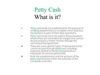 Petty Cash
What is it?
 Petty cash funds are established for the purpose of
enabling departments to complete minor business
transactions as part of their daily operations.
 Petty cash funds are to be used in those situations
where there are nominal/small charges that cannot
be processed in a timely manner through the
normal purchasing process.
 There are some specific types of transactions that
cannot be paid through petty cash, including
expenses related to travel and payments to
individuals for services performed.
 Both the establishment and the amount of the
petty cash fund are within the authority of the
University Controller.
 