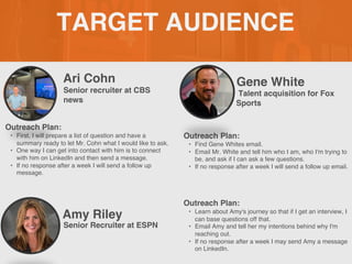 TARGET AUDIENCE
Ari Cohn
Outreach Plan:
• First, I will prepare a list of question and have a
summary ready to let Mr. Cohn what I would like to ask.
• One way I can get into contact with him is to connect
with him on LinkedIn and then send a message.
• If no response after a week I will send a follow up
message.
PROFILE
PICTURE
Senior recruiter at CBS
news
Gene White
Outreach Plan:
• Find Gene Whites email.
• Email Mr. White and tell him who I am, who I'm trying to
be, and ask if I can ask a few questions.
• If no response after a week I will send a follow up email.
PROFILE
PICTURE Talent acquisition for Fox
Sports
Amy Riley
Outreach Plan:
• Learn about Amy's journey so that if I get an interview, I
can base questions off that.
• Email Amy and tell her my intentions behind why I'm
reaching out.
• If no response after a week I may send Amy a message
on LinkedIn.
PROFILE
PICTURE
Senior Recruiter at ESPN
 