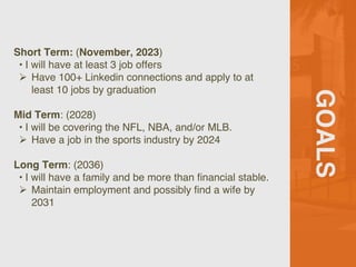 GOALS
Short Term: (November, 2023)
• I will have at least 3 job offers
Ø Have 100+ Linkedin connections and apply to at
least 10 jobs by graduation
Mid Term: (2028)
• I will be covering the NFL, NBA, and/or MLB.
Ø Have a job in the sports industry by 2024
Long Term: (2036)
• I will have a family and be more than financial stable.
Ø Maintain employment and possibly find a wife by
2031
 