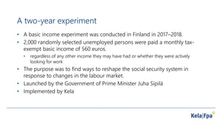 A two-year experiment
• A basic income experiment was conducted in Finland in 2017–2018.
• 2,000 randomly selected unemployed persons were paid a monthly tax-
exempt basic income of 560 euros.
• regardless of any other income they may have had or whether they were actively
looking for work
• The purpose was to find ways to reshape the social security system in
response to changes in the labour market.
• Launched by the Government of Prime Minister Juha Sipilä
• Implemented by Kela
 