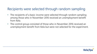 Recipients were selected through random sampling
• The recipients of a basic income were selected through random sampling
among those who in November 2016 received an unemployment benefit
from Kela.
• The control group consisted of those who in November 2016 received an
unemployment benefit from Kela but were not selected for the experiment.
 