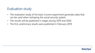 Evaluation study
• The evaluation study of the basic income experiment generates data that
can be used when reshaping the social security system.
• The results will be published in stages during 2019 and 2020.
• The first, preliminary results were published in February 2019.
 