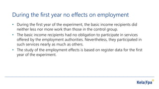 During the first year no effects on employment
• During the first year of the experiment, the basic income recipients did
neither less nor more work than those in the control group.
• The basic income recipients had no obligation to participate in services
offered by the employment authorities. Nevertheless, they participated in
such services nearly as much as others.
• The study of the employment effects is based on register data for the first
year of the experiment.
 