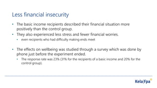 Less financial insecurity
• The basic income recipients described their financial situation more
positively than the control group.
• They also experienced less stress and fewer financial worries.
• even recipients who had difficulty making ends meet
• The effects on wellbeing was studied through a survey which was done by
phone just before the experiment ended.
• The response rate was 23% (31% for the recipients of a basic income and 20% for the
control group).
 