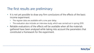 The first results are preliminary
• It is not yet possible to draw any firm conclusions of the effects of the basic
income experiment.
• The register data are available with a one year delay.
• The evaluation also includes an interview study, which was carried out in spring 2019.
• Reliable evaluations of the effects will be available when all the materials
gathered have been analysed while taking into account the parameters that
constituted a framework for the experiment.
 