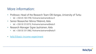 More information:
• Professor, Head of the Research Team Olli Kangas, University of Turku
• tel. +358 45 138 3790, firstname.lastname@utu.fi
• Senior Researcher Minna Ylikännö, Kela
• tel. +358 50 313 8712, firstname.lastname@kela.fi
• Research Manager Signe Jauhiainen, Kela
• tel. +358 50 331 3982, firstname.lastname@kela.fi
• kela.fi/basic-income-experiment
 