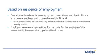 Based on residence or employment
• Overall, the Finnish social security system covers those who live in Finland
on a permanent basis and those who work in Finland.
• In certain situations, persons who stay abroad can also be covered by the Finnish social
security system.
• Employers receive compensations for the costs for the employees’ sick
leaves, family leaves and occupational health care.
 