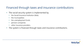 Financed through taxes and insurance contributions
• The social security system is implemented by
• the Social Insurance Institution (Kela)
• the municipalities
• the unemployment funds
• pension companies
• other insurance providers.
• The system is financed through taxes and insurance contributions.
 