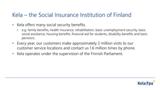 Kela – the Social Insurance Institution of Finland
• Kela offers many social security benefits.
• e.g. family benefits, health insurance, rehabilitation, basic unemployment security, basic
social assistance, housing benefits, financial aid for students, disability benefits and basic
pensions.
• Every year, our customers make approximately 2 million visits to our
customer service locations and contact us 1.6 million times by phone.
• Kela operates under the supervision of the Finnish Parliament.
 