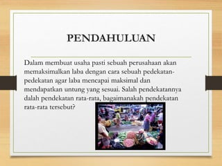 PENDAHULUAN
Dalam membuat usaha pasti sebuah perusahaan akan
memaksimalkan laba dengan cara sebuah pedekatan-
pedekatan agar laba mencapai maksimal dan
mendapatkan untung yang sesuai. Salah pendekatannya
dalah pendekatan rata-rata, bagaimanakah pendekatan
rata-rata tersebut?